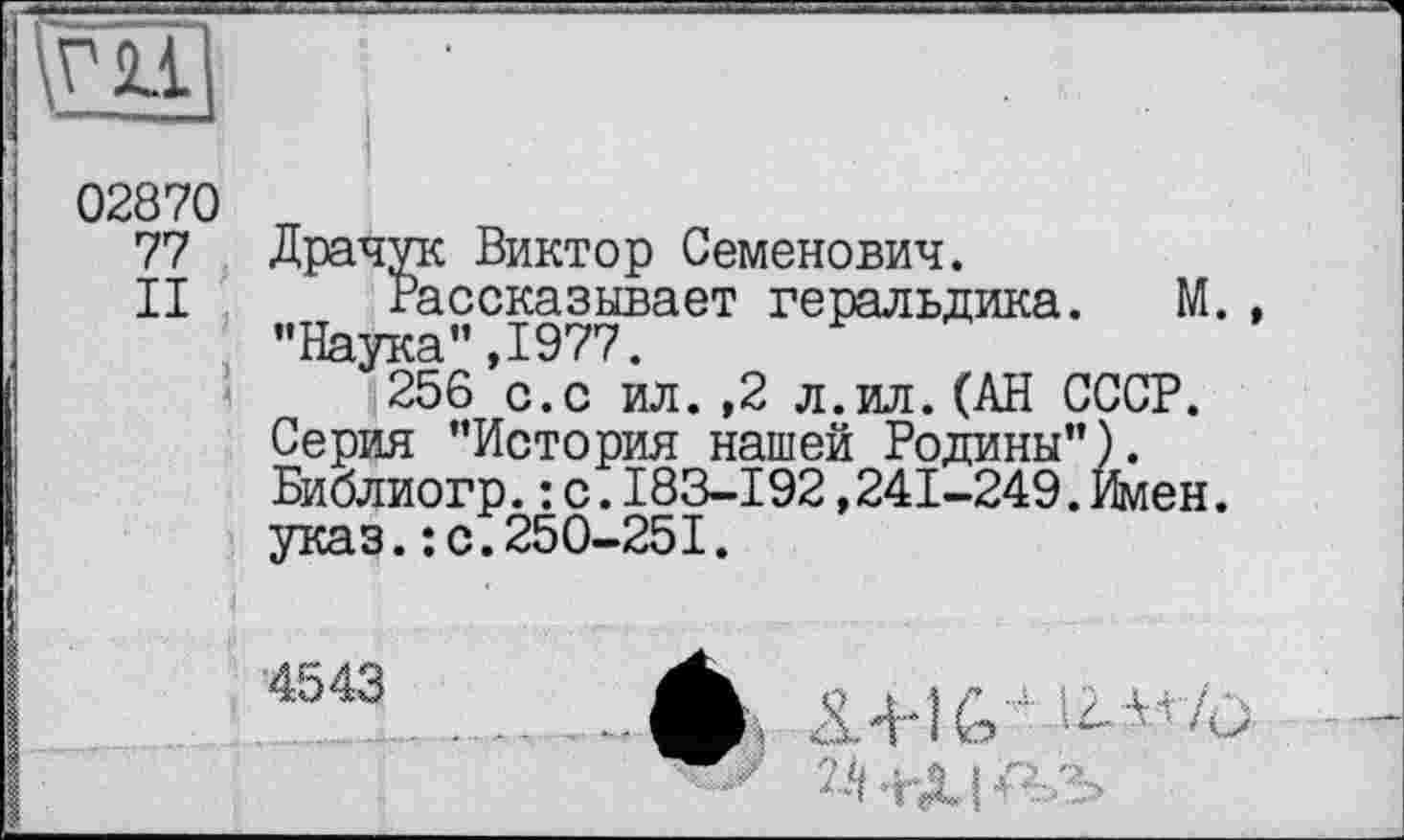 ﻿H
02870
77
II
Драчук Виктор Семенович.
Рассказывает геральдика. М. "Иятая" Т977
^56’с.с ил. ,2 л.ил. (АН СССР.
Серия "История нашей Родины"). Библиогр.: с.183-192,241-249. Илен, указ.: с.250-251.
4543